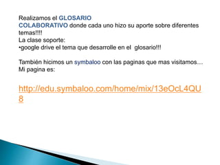 Realizamos el GLOSARIO 
COLABORATIVO donde cada uno hizo su aporte sobre diferentes 
temas!!!! 
La clase soporte: 
•google drive el tema que desarrolle en el glosario!!! 
También hicimos un symbaloo con las paginas que mas visitamos… 
Mi pagina es: 
http://edu.symbaloo.com/home/mix/13eOcL4QU 
8 
 