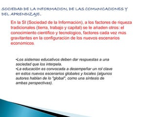 SOCIEDAD DE LA INFORMACION, DE LAS COMUNICACIONES Y 
DEL APRENDIZAJE… 
En la SI (Sociedad de la Información), a los factores de riqueza 
tradicionales (tierra, trabajo y capital) se le añaden otros: el 
conocimiento científico y tecnológico, factores cada vez más 
gravitantes en la configuración de los nuevos escenarios 
económicos. 
•Los sistemas educativos deben dar respuestas a una 
sociedad que los interpela. 
•La educación es convocada a desempeñar un rol clave 
en estos nuevos escenarios globales y locales (algunos 
autores hablan de lo "global", como una síntesis de 
ambas perspectivas). 
 