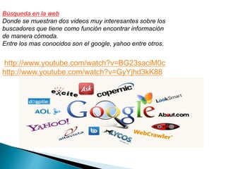 Búsqueda en la web 
Donde se muestran dos videos muy interesantes sobre los 
buscadores que tiene como función encontrar información 
de manera cómoda. 
Entre los mas conocidos son el google, yahoo entre otros. 
http://www.youtube.com/watch?v=BG23saciM0c 
http://www.youtube.com/watch?v=GyYjhd3kK88 
 