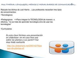 MULTIMEDIA: LENGUAJES, MEDIOS Y MODALIDADES DE COMUNICACIÓN… 
Rescato los dichos de Judi Harris: …Los profesores necesitan tres tipos 
de conocimientos: 
•Tecnológicos 
•Pedagógicos =>Para integrar la TECNOLOGIA de manera e 
efectiva, “no se trata de aprender tecnología sino de usar las 
tecnologías” 
•Curriculares 
En esta clase hicimos una presentación 
en slideshare: en mi casa hice una 
sobre las plantas y sus parte!!! Fue 
muy lindo realizarlo 
http://es.slideshare.net/29514279/po 
wer-de-plantas-sil 
 