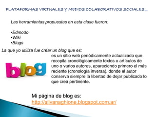 PLATAFORMAS VIRTUALES Y MEDIOS COLABORATIVOS SOCIALES… 
Las herramientas propuestas en esta clase fueron: 
•Edmodo 
•Wiki 
•Blogs 
La que yo utiliza fue crear un blog que es: 
es un sitio web periódicamente actualizado que 
recopila cronológicamente textos o artículos de 
uno o varios autores, apareciendo primero el más 
reciente (cronología inversa), donde el autor 
conserva siempre la libertad de dejar publicado lo 
que crea pertinente. 
Mi página de blog es: 
http://silvanaghione.blogspot.com.ar/ 
 