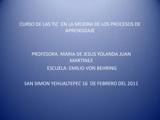 CURSO DE LAS TIC  EN LA MEJORA DE LOS PROCESOS DE APRENDIZAJE PROFESORA. MARIA DE JESUS YOLANDA JUAN MARTINEZ  ESCUELA: EMILIO VON BEHRING SAN SIMON YEHUALTEPEC 16  DE FEBRERO DEL 2011  