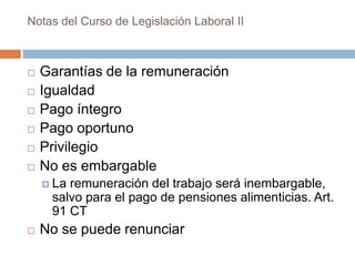 Notas del Curso de Legislación Laboral II








Garantías de la remuneración
Igualdad
Pago íntegro
Pago oportuno
Privilegio
No es embargable
 La

remuneración del trabajo será inembargable,
salvo para el pago de pensiones alimenticias. Art.
91 CT



No se puede renunciar

 