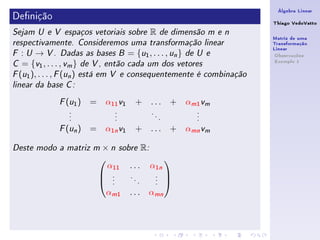 Álgebra Linear
Denição                                                             Thiago VedoVatto
Sejam U e V espaços vetoriais sobre   R        de dimensão m e n
                                                                     Matriz de uma
respectivamente. Consideremos uma transformação linear               Transformação
                                                                     Linear
F  : U → V . Dadas as bases B = {u1 , . . . , un } de U e             Observações
                                                                      Exemplo 1
C  = {v1 , . . . , vm } de V , então cada um dos vetores
F (u1 ), . . . , F (un ) está em V e consequentemente é combinação

linear da base C :


               ( )
             F u1     =    α11 v1   + ...          +   αm1 vm
                .            .         .                 .
                .            .             .             .
                .            .                 .         .

               ( n)
             F u      =    α1n v1   + ...          + αmn vm

Deste modo a matriz m     × n sobre R:

                            α11 . . . α1n
                                         
                           .    .     . 
                           ..
                                   .
                                     .
                                       . 
                                       .

                           αm1 . . . αmn
 