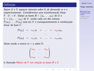 Álgebra Linear
Denição                                                             Thiago VedoVatto
Sejam U e V espaços vetoriais sobre   R        de dimensão m e n
                                                                     Matriz de uma
respectivamente. Consideremos uma transformação linear               Transformação
                                                                     Linear
F  : U → V . Dadas as bases B = {u1 , . . . , un } de U e             Observações
                                                                      Exemplo 1
C  = {v1 , . . . , vm } de V , então cada um dos vetores
F (u1 ), . . . , F (un ) está em V e consequentemente é combinação

linear da base C :


               ( )
             F u1     =    α11 v1   + ...          +   αm1 vm
                .            .         .                 .
                .            .             .             .
                .            .                 .         .

               ( n)
             F u      =    α1n v1   + ...          + αmn vm

Deste modo a matriz m     × n sobre R:

                            α11 . . . α1n
                                         
                           .    .     . 
                           ..
                                   .
                                     .
                                       . 
                                       .

                           αm1 . . . αmn

é chamada Matriz de F em relação às bases B e C
 