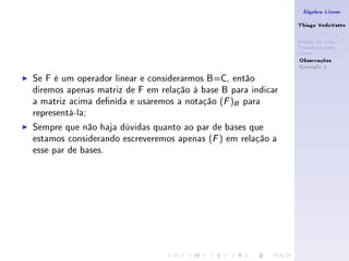 Álgebra Linear

                                                              Thiago VedoVatto

                                                              Matriz de uma
                                                              Transformação
                                                              Linear
                                                               Observações
                                                               Exemplo 1

Se F é um operador linear e considerarmos B=C, então
diremos apenas matriz de F em relação à base B para indicar
a matriz acima denida e usaremos a notação (F )B para
representá-la;
Sempre que não haja dúvidas quanto ao par de bases que
estamos considerando escreveremos apenas (F ) em relação a
esse par de bases.
 