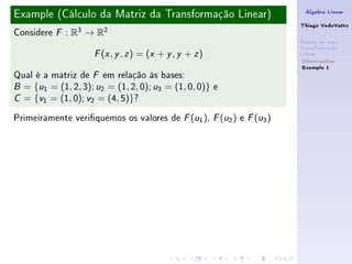 Example (Cálculo da Matriz da Transformação Linear)                   Álgebra Linear

                                                                     Thiago VedoVatto
Considere   F   : R3 → R2
                                                                     Matriz de uma
                                                                     Transformação
                       ( , , ) = (x + y , y + z )
                      F x y z                                        Linear
                                                                      Observações
                                                                      Exemplo 1
Qual é a matriz de F em relação às bases:
B = {u1 = (1, 2, 3); u2 = (1, 2, 0); u3 = (1, 0, 0)} e

C = {v1 = (1, 0); v2 = (4, 5)}?


Primeiramente veriquemos os valores de F (u1 ), F (u2 ) e F (u3 )
 