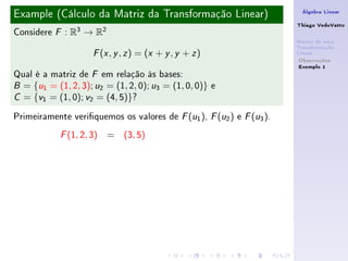 Example (Cálculo da Matriz da Transformação Linear)                    Álgebra Linear

                                                                      Thiago VedoVatto
Considere   F   : R3 → R2
                                                                      Matriz de uma
                                                                      Transformação
                       ( , , ) = (x + y , y + z )
                      F x y z                                         Linear
                                                                       Observações
                                                                       Exemplo 1
Qual é a matriz de F em relação às bases:
B = {u1 = (1, 2, 3); u2 = (1, 2, 0); u3 = (1, 0, 0)} e

C = {v1 = (1, 0); v2 = (4, 5)}?


Primeiramente veriquemos os valores de F (u1 ), F (u2 ) e F (u3 ).
            F   (1, 2, 3) = (3, 5)
 