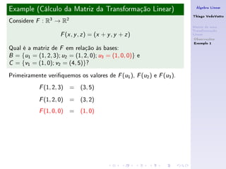 Example (Cálculo da Matriz da Transformação Linear)                    Álgebra Linear

                                                                      Thiago VedoVatto
Considere   F   : R3 → R2
                                                                      Matriz de uma
                                                                      Transformação
                       ( , , ) = (x + y , y + z )
                      F x y z                                         Linear
                                                                       Observações
                                                                       Exemplo 1
Qual é a matriz de F em relação às bases:
B = {u1 = (1, 2, 3); u2 = (1, 2, 0); u3 = (1, 0, 0)} e

C = {v1 = (1, 0); v2 = (4, 5)}?


Primeiramente veriquemos os valores de F (u1 ), F (u2 ) e F (u3 ).
            F   (1, 2, 3) = (3, 5)
            F   (1, 2, 0) = (3, 2)
            F   (1, 0, 0) = (1, 0)
 