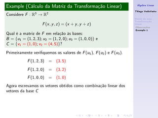 Example (Cálculo da Matriz da Transformação Linear)                    Álgebra Linear

                                                                      Thiago VedoVatto
Considere   F   : R3 → R2
                                                                      Matriz de uma
                                                                      Transformação
                       ( , , ) = (x + y , y + z )
                      F x y z                                         Linear
                                                                       Observações
                                                                       Exemplo 1
Qual é a matriz de F em relação às bases:
B = {u1 = (1, 2, 3); u2 = (1, 2, 0); u3 = (1, 0, 0)} e

C = {v1 = (1, 0); v2 = (4, 5)}?


Primeiramente veriquemos os valores de F (u1 ), F (u2 ) e F (u3 ).
            F   (1, 2, 3) = (3, 5)
            F   (1, 2, 0) = (3, 2)
            F   (1, 0, 0) = (1, 0)
Agora escrevamos os vetores obtidos como combinação linear dos
vetores da base C
 