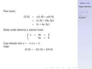 Álgebra Linear

                                                             Thiago VedoVatto

Para tanto:                                                  Matriz de uma
                                                             Transformação
                                                             Linear
                                                              Observações
                    (3, 5) =         x   (1, 0) + y (4, 5)    Exemplo 1
                                =    (x , 0) + (4y , 5y )
                                =    (x + 4y , 5y )

Deste modo obtemos o sistema linear:
                            x    +       4y    = 3
                                         5y    = 5

Cuja solução será   x   = −1 e   y   = 1.
Logo:
                        (3, 5) = −1(1, 0) + 1(4, 5)
 