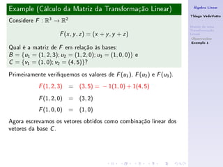Example (Cálculo da Matriz da Transformação Linear)                    Álgebra Linear

                                                                      Thiago VedoVatto
Considere   F   : R3 → R2
                                                                      Matriz de uma
                                                                      Transformação
                       ( , , ) = (x + y , y + z )
                      F x y z                                         Linear
                                                                       Observações
                                                                       Exemplo 1
Qual é a matriz de F em relação às bases:
B = {u1 = (1, 2, 3); u2 = (1, 2, 0); u3 = (1, 0, 0)} e

C = {v1 = (1, 0); v2 = (4, 5)}?


Primeiramente veriquemos os valores de F (u1 ), F (u2 ) e F (u3 ).
            F   (1, 2, 3) = (3, 5) = − 1(1, 0) + 1(4, 5)
            F   (1, 2, 0) = (3, 2)
            F   (1, 0, 0) = (1, 0)
Agora escrevamos os vetores obtidos como combinação linear dos
vetores da base C .
 