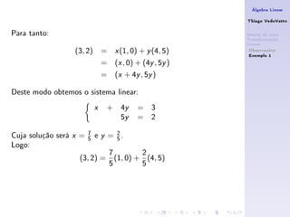Álgebra Linear

                                                                    Thiago VedoVatto

Para tanto:                                                         Matriz de uma
                                                                    Transformação
                                                                    Linear
                    (3, 2) =                x   (1, 0) + y (4, 5)    Observações
                                                                     Exemplo 1
                                    =       (x , 0) + (4y , 5y )
                                    =       (x + 4y , 5y )

Deste modo obtemos o sistema linear:
                                x       +       4y    = 3
                                                5y    = 2
                            7             2
Cuja solução será   x   =   5   e   y   = 5.
Logo:
                                        7         2
                        (3, 2) =          (1, 0) + (4, 5)
                                        5         5
 