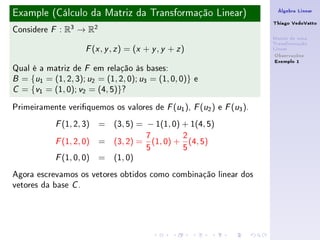 Example (Cálculo da Matriz da Transformação Linear)                    Álgebra Linear

                                                                      Thiago VedoVatto
Considere   F   : R3 → R2
                                                                      Matriz de uma
                                                                      Transformação
                       ( , , ) = (x + y , y + z )
                      F x y z                                         Linear
                                                                       Observações
                                                                       Exemplo 1
Qual é a matriz de F em relação às bases:
B = {u1 = (1, 2, 3); u2 = (1, 2, 0); u3 = (1, 0, 0)} e

C = {v1 = (1, 0); v2 = (4, 5)}?


Primeiramente veriquemos os valores de F (u1 ), F (u2 ) e F (u3 ).
            F   (1, 2, 3) = (3, 5) = − 1(1, 0) + 1(4, 5)
                                       7         2
            F   (1, 2, 0) = (3, 2) =     (1, 0) + (4, 5)
                                       5         5
            F   (1, 0, 0) = (1, 0)
Agora escrevamos os vetores obtidos como combinação linear dos
vetores da base C .
 