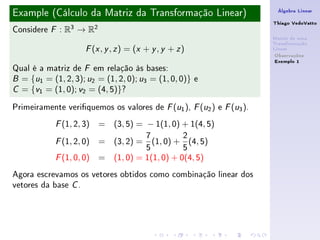 Example (Cálculo da Matriz da Transformação Linear)                    Álgebra Linear

                                                                      Thiago VedoVatto
Considere   F   : R3 → R2
                                                                      Matriz de uma
                                                                      Transformação
                       ( , , ) = (x + y , y + z )
                      F x y z                                         Linear
                                                                       Observações
                                                                       Exemplo 1
Qual é a matriz de F em relação às bases:
B = {u1 = (1, 2, 3); u2 = (1, 2, 0); u3 = (1, 0, 0)} e

C = {v1 = (1, 0); v2 = (4, 5)}?


Primeiramente veriquemos os valores de F (u1 ), F (u2 ) e F (u3 ).
            F   (1, 2, 3) = (3, 5) = − 1(1, 0) + 1(4, 5)
                                   7          2
            F   (1, 2, 0) = (3, 2) = (1, 0) + (4, 5)
                                   5          5
            F (1, 0, 0) = (1, 0) = 1(1, 0) + 0(4, 5)
Agora escrevamos os vetores obtidos como combinação linear dos
vetores da base C .
 