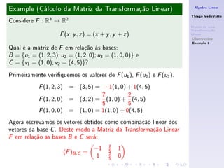 Example (Cálculo da Matriz da Transformação Linear)                    Álgebra Linear

                                                                      Thiago VedoVatto
Considere   F   : R3 → R2
                                                                      Matriz de uma
                                                                      Transformação
                       ( , , ) = (x + y , y + z )
                      F x y z                                         Linear
                                                                       Observações
                                                                       Exemplo 1
Qual é a matriz de F em relação às bases:
B = {u1 = (1, 2, 3); u2 = (1, 2, 0); u3 = (1, 0, 0)} e

C = {v1 = (1, 0); v2 = (4, 5)}?


Primeiramente veriquemos os valores de F (u1 ), F (u2 ) e F (u3 ).
            F   (1, 2, 3) = (3, 5) = − 1(1, 0) + 1(4, 5)
                                   7          2
            F   (1, 2, 0) = (3, 2) = (1, 0) + (4, 5)
                                   5          5
            F (1, 0, 0) = (1, 0) = 1(1, 0) + 0(4, 5)
Agora escrevamos os vetores obtidos como combinação linear dos
vetores da base C . Deste modo a Matriz da Transformação Linear
F em relação as bases B e C será:

                                         7
                                    −1   5   1
                       (F )B ,C =        2
                                    1    5   0
 