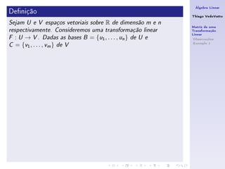 Álgebra Linear
Denição                                                             Thiago VedoVatto
Sejam U e V espaços vetoriais sobre         R   de dimensão m e n
                                                                     Matriz de uma
respectivamente. Consideremos uma transformação linear               Transformação
                                                                     Linear
F   : U → V . Dadas as bases    B   = { u1 , . . . , un }   de U e    Observações
                                                                      Exemplo 1
C   = {v1 , . . . , vm } de V
 