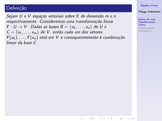 Álgebra Linear
Denição                                                             Thiago VedoVatto
Sejam U e V espaços vetoriais sobre   R   de dimensão m e n
                                                                     Matriz de uma
respectivamente. Consideremos uma transformação linear               Transformação
                                                                     Linear
F  : U → V . Dadas as bases B = {u1 , . . . , un } de U e             Observações
                                                                      Exemplo 1
C  = {v1 , . . . , vm } de V , então cada um dos vetores
F (u1 ), . . . , F (un ) está em V e consequentemente é combinação

linear da base C
 