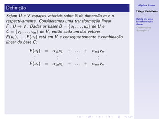 Álgebra Linear
Denição                                                             Thiago VedoVatto
Sejam U e V espaços vetoriais sobre   R        de dimensão m e n
                                                                     Matriz de uma
respectivamente. Consideremos uma transformação linear               Transformação
                                                                     Linear
F  : U → V . Dadas as bases B = {u1 , . . . , un } de U e             Observações
                                                                      Exemplo 1
C  = {v1 , . . . , vm } de V , então cada um dos vetores
F (u1 ), . . . , F (un ) está em V e consequentemente é combinação

linear da base C :


               ( )
             F u1     =   α11 v1   + ...           +   αm1 vm
                .           .          .                 .
                .           .              .             .
                .           .                  .         .

               ( n)
             F u      =   α1n v1   + ...           + αmn vm
 