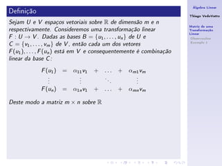Álgebra Linear
Denição                                                                Thiago VedoVatto
Sejam U e V espaços vetoriais sobre         R       de dimensão m e n
                                                                        Matriz de uma
respectivamente. Consideremos uma transformação linear                  Transformação
                                                                        Linear
F  : U → V . Dadas as bases B = {u1 , . . . , un } de U e                Observações
                                                                         Exemplo 1
C  = {v1 , . . . , vm } de V , então cada um dos vetores
F (u1 ), . . . , F (un ) está em V e consequentemente é combinação

linear da base C :


               ( )
             F u1     =   α11 v1    + ...               +   αm1 vm
                .           .               .                 .
                .           .                   .             .
                .           .                       .         .

               ( n)
             F u      =   α1n v1    + ...               + αmn vm

Deste modo a matriz m     ×n    sobre   R
 