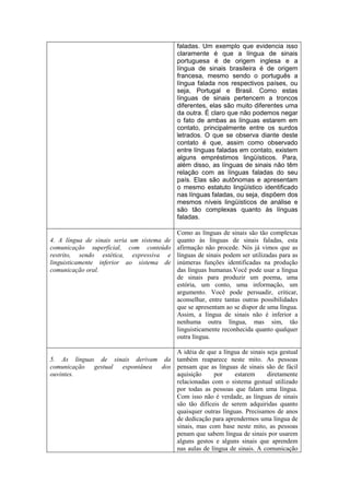 faladas. Um exemplo que evidencia isso
claramente é que a língua de sinais
portuguesa é de origem inglesa e a
língua de sinais brasileira é de origem
francesa, mesmo sendo o português a
língua falada nos respectivos países, ou
seja, Portugal e Brasil. Como estas
línguas de sinais pertencem a troncos
diferentes, elas são muito diferentes uma
da outra. É claro que não podemos negar
o fato de ambas as línguas estarem em
contato, principalmente entre os surdos
letrados. O que se observa diante deste
contato é que, assim como observado
entre línguas faladas em contato, existem
alguns empréstimos lingüísticos. Para,
além disso, as línguas de sinais não têm
relação com as línguas faladas do seu
país. Elas são autônomas e apresentam
o mesmo estatuto lingüístico identificado
nas línguas faladas, ou seja, dispõem dos
mesmos níveis lingüísticos de análise e
são tão complexas quanto às línguas
faladas.
4. A língua de sinais seria um sistema de
comunicação superficial, com conteúdo
restrito, sendo estética, expressiva e
linguisticamente inferior ao sistema de
comunicação oral.
Como as línguas de sinais são tão complexas
quanto às línguas de sinais faladas, esta
afirmação não procede. Nós já vimos que as
línguas de sinais podem ser utilizadas para as
inúmeras funções identificadas na produção
das línguas humanas.Você pode usar a língua
de sinais para produzir um poema, uma
estória, um conto, uma informação, um
argumento. Você pode persuadir, criticar,
aconselhar, entre tantas outras possibilidades
que se apresentam ao se dispor de uma língua.
Assim, a língua de sinais não é inferior a
nenhuma outra língua, mas sim, tão
linguisticamente reconhecida quanto qualquer
outra língua.
5. As línguas de sinais derivam da
comunicação gestual espontânea dos
ouvintes.
A idéia de que a língua de sinais seja gestual
também reaparece neste mito. As pessoas
pensam que as línguas de sinais são de fácil
aquisição por estarem diretamente
relacionadas com o sistema gestual utilizado
por todas as pessoas que falam uma língua.
Com isso não é verdade, as línguas de sinais
são tão difíceis de serem adquiridas quanto
quaisquer outras línguas. Precisamos de anos
de dedicação para aprendermos uma língua de
sinais, mas com base neste mito, as pessoas
penam que sabem língua de sinais por usarem
alguns gestos e alguns sinais que aprendem
nas aulas de língua de sinais. A comunicação
 
