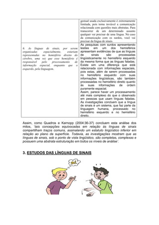 gestual usada exclusivamente é extremamente
limitada, pois torna inviável a comunicação
relacionada com questões mais abstratas. Para
transcorrer de um determinado assunto
qualquer vai precisar de uma língua. No caso
da comunicação com os surdos, você vai
precisar da língua de sinais.
6. As línguas de sinais, por serem
organizadas espacialmente, estariam
representadas no hemisfério direito do
cérebro, uma vez que esse hemisfério é
responsável pelo processamento de
informação espacial, enquanto que o
esquerdo, pela linguagem.
As pesquisas com surdos apresentando
lesões em um dos hemisférios
apresentam evidências de que as línguas
de sinais são processadas
lingüisticamente no hemisfério esquerdo
da mesma forma que as línguas faladas.
Existe sim uma diferença que está
relacionada com informações espaciais,
pois estas, além de serem processadas
no hemisfério esquerdo com suas
informações lingüísticas, são também
processadas no hemisfério direito quanto
às suas informações de ordem
puramente espacial.
Assim, parece haver um processamento
até mais complexo do que o observado
em pessoas que usam línguas faladas.
As investigações concluem que a língua
de sinais é um sistema, que faz parte da
linguagem humana, processado no
hemisfério esquerdo e no hemisfério
direito.
Assim, como Quadros e Karnopp (2004:36-37) concluem esta análise dos
mitos, „tais concepções equivocadas em relação às línguas de sinais
compartilham traços comuns, assinalando um estatuto lingüístico inferior em
relação ao plano da superfície. Todavia, as investigações mostram que as
línguas de sinais, sob o ponto de vista lingüístico, são completas, complexas e
possuem uma abstrata estruturação em todos os níveis de análise’.
3. ESTUDOS DAS LÍNGUAS DE SINAIS
 