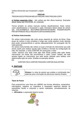 Verbos direcionais que incorporam o objeto
Ex.:
TROCAR
TROCAR-SOCO/TROCAR-BEIJO/TROCAR-TIRO/TROCAR-COPO
c) Verbos espaciais (+loc) - são verbos que têm afixos locativos. Exemplos
dessa classe são COLOCAR, IR, CHEGAR.
Temos também os verbos manuais (verbos classificadores). Estes verbos
usam classificadores e incorporam a ação. Exemplos dessa classe de verbos
são: COLOCARBOLO- NO-FORNO,SENTAR-NO-MURO, PASSAR-ROUPA
PINTAR-PAREDE-ROLO REGAR-PLANTAS-MANGUEIRA
d) Verbos Instrumentais
Os verbos instrumentais são outro grupo especial de verbos da libras. Esse
grupo de verbos é mais complexo e exige que vocês prestem muita atenção
para poder compreendê-los e usá-los adequadamente. Em português não há
nada parecido.
Os verbos instrumentais são verbos no qual o formato do instrumento que está
sendo usado para realizar aquela ação modifica o formato da configuração da
mão. Por exemplo, o verbo CORTAR. Em português o verbo
“cortar” exprime uma ação onde algo está sendo partido pela ação desse
instrumento. Em libras não encontramos o verbo “cortar” isolado, ele está
sempre ligado ao instrumento que está sendo utilizado para realizar uma
determinada ação de cortar. Sinalize os exemplos abaixo.
EX:
CORTAR-FACA CORTAR-TESOURA CORTAR-GUILHOTINA
9. SINTAXE
Sintaxe é a área de estudo que analisa a combinação das
palavras para a formação de estruturas maiores (frases).
Tipos de frases
Para produzirmos uma frase em LIBRAS nas formas afirmativa, exclamativa,
interrogativa, negativa ou imperativa é necessário estarmos atentos às
expressões faciais e corporais a serem realizadas, simultaneamente, às
mesmas.
Afirmativa: a expressão facial é neutra.
 
