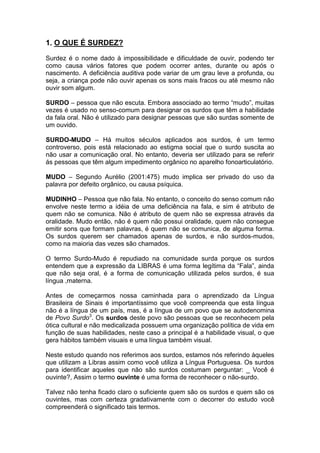1. O QUE É SURDEZ?
Surdez é o nome dado à impossibilidade e dificuldade de ouvir, podendo ter
como causa vários fatores que podem ocorrer antes, durante ou após o
nascimento. A deficiência auditiva pode variar de um grau leve a profunda, ou
seja, a criança pode não ouvir apenas os sons mais fracos ou até mesmo não
ouvir som algum.
SURDO – pessoa que não escuta. Embora associado ao termo “mudo”, muitas
vezes é usado no senso-comum para designar os surdos que têm a habilidade
da fala oral. Não é utilizado para designar pessoas que são surdas somente de
um ouvido.
SURDO-MUDO – Há muitos séculos aplicados aos surdos, é um termo
controverso, pois está relacionado ao estigma social que o surdo suscita ao
não usar a comunicação oral. No entanto, deveria ser utilizado para se referir
ás pessoas que têm algum impedimento orgânico no aparelho fonoarticulatório.
MUDO – Segundo Aurélio (2001:475) mudo implica ser privado do uso da
palavra por defeito orgânico, ou causa psíquica.
MUDINHO – Pessoa que não fala. No entanto, o conceito do senso comum não
envolve neste termo a idéia de uma deficiência na fala, e sim é atributo de
quem não se comunica. Não é atributo de quem não se expressa através da
oralidade. Mudo então, não é quem não possui oralidade, quem não consegue
emitir sons que formam palavras, é quem não se comunica, de alguma forma.
Os surdos querem ser chamados apenas de surdos, e não surdos-mudos,
como na maioria das vezes são chamados.
O termo Surdo-Mudo é repudiado na comunidade surda porque os surdos
entendem que a expressão da LIBRAS é uma forma legítima da “Fala”, ainda
que não seja oral, é a forma de comunicação utilizada pelos surdos, é sua
língua ,materna.
Antes de começarmos nossa caminhada para o aprendizado da Língua
Brasileira de Sinais é importantíssimo que você compreenda que esta língua
não é a língua de um país, mas, é a língua de um povo que se autodenomina
de Povo Surdo3
. Os surdos deste povo são pessoas que se reconhecem pela
ótica cultural e não medicalizada possuem uma organização política de vida em
função de suas habilidades, neste caso a principal é a habilidade visual, o que
gera hábitos também visuais e uma língua também visual.
Neste estudo quando nos referimos aos surdos, estamos nós referindo àqueles
que utilizam a Libras assim como você utiliza a Língua Portuguesa. Os surdos
para identificar aqueles que não são surdos costumam perguntar: _ Você é
ouvinte?, Assim o termo ouvinte é uma forma de reconhecer o não-surdo.
Talvez não tenha ficado claro o suficiente quem são os surdos e quem são os
ouvintes, mas com certeza gradativamente com o decorrer do estudo você
compreenderá o significado tais termos.
 
