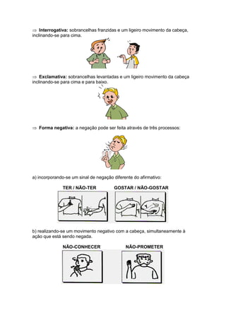 Interrogativa: sobrancelhas franzidas e um ligeiro movimento da cabeça,
inclinando-se para cima.
Exclamativa: sobrancelhas levantadas e um ligeiro movimento da cabeça
inclinando-se para cima e para baixo.
Forma negativa: a negação pode ser feita através de três processos:
a) incorporando-se um sinal de negação diferente do afirmativo:
TER / NÃO-TER GOSTAR / NÃO-GOSTAR
b) realizando-se um movimento negativo com a cabeça, simultaneamente à
ação que está sendo negada.
NÃO-CONHECER NÃO-PROMETER
 