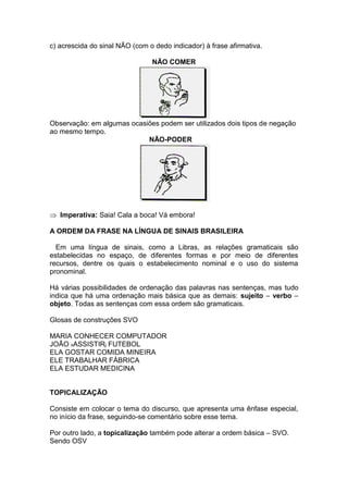 c) acrescida do sinal NÃO (com o dedo indicador) à frase afirmativa.
NÃO COMER
Observação: em algumas ocasiões podem ser utilizados dois tipos de negação
ao mesmo tempo.
NÃO-PODER
Imperativa: Saia! Cala a boca! Vá embora!
A ORDEM DA FRASE NA LÍNGUA DE SINAIS BRASILEIRA
Em uma língua de sinais, como a Libras, as relações gramaticais são
estabelecidas no espaço, de diferentes formas e por meio de diferentes
recursos, dentre os quais o estabelecimento nominal e o uso do sistema
pronominal.
Há várias possibilidades de ordenação das palavras nas sentenças, mas tudo
indica que há uma ordenação mais básica que as demais: sujeito – verbo –
objeto. Todas as sentenças com essa ordem são gramaticais.
Glosas de construções SVO
MARIA CONHECER COMPUTADOR
JOÃO xASSISTIRj FUTEBOL
ELA GOSTAR COMIDA MINEIRA
ELE TRABALHAR FÁBRICA
ELA ESTUDAR MEDICINA
TOPICALIZAÇÃO
Consiste em colocar o tema do discurso, que apresenta uma ênfase especial,
no início da frase, seguindo-se comentário sobre esse tema.
Por outro lado, a topicalização também pode alterar a ordem básica – SVO.
Sendo OSV
 