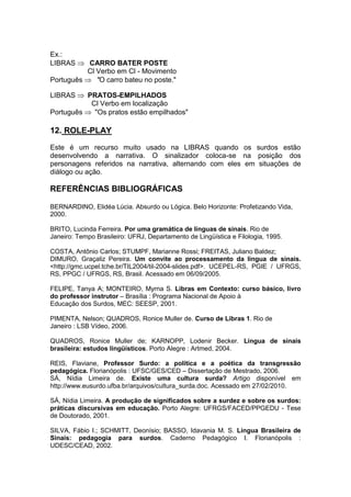 Ex.:
LIBRAS CARRO BATER POSTE
Cl Verbo em Cl - Movimento
Português "O carro bateu no poste."
LIBRAS PRATOS-EMPILHADOS
Cl Verbo em localização
Português "Os pratos estão empilhados"
12. ROLE-PLAY
Este é um recurso muito usado na LIBRAS quando os surdos estão
desenvolvendo a narrativa. O sinalizador coloca-se na posição dos
personagens referidos na narrativa, alternando com eles em situações de
diálogo ou ação.
REFERÊNCIAS BIBLIOGRÁFICAS
BERNARDINO, Elidéa Lúcia. Absurdo ou Lógica. Belo Horizonte: Profetizando Vida,
2000.
BRITO, Lucinda Ferreira. Por uma gramática de línguas de sinais. Rio de
Janeiro: Tempo Brasileiro: UFRJ, Departamento de Lingüística e Filologia, 1995.
COSTA, Antônio Carlos; STUMPF, Marianne Rossi; FREITAS, Juliano Baldez;
DIMURO, Graçaliz Pereira. Um convite ao processamento da língua de sinais.
<http://gmc.ucpel.tche.br/TIL2004/til-2004-slides.pdf>. UCEPEL-RS, PGIE / UFRGS,
RS, PPGC / UFRGS, RS, Brasil. Acessado em 06/09/2005.
FELIPE, Tanya A; MONTEIRO, Myrna S. Libras em Contexto: curso básico, livro
do professor instrutor – Brasília : Programa Nacional de Apoio à
Educação dos Surdos, MEC: SEESP, 2001.
PIMENTA, Nelson; QUADROS, Ronice Muller de. Curso de Libras 1. Rio de
Janeiro : LSB Vídeo, 2006.
QUADROS, Ronice Muller de; KARNOPP, Lodenir Becker. Língua de sinais
brasileira: estudos lingüísticos. Porto Alegre : Artmed, 2004.
REIS, Flaviane, Professor Surdo: a política e a poética da transgressão
pedagógica. Florianópolis : UFSC/GES/CED – Dissertação de Mestrado, 2006.
SÁ, Nídia Limeira de. Existe uma cultura surda? Artigo disponível em
http://www.eusurdo.ufba.br/arquivos/cultura_surda.doc. Acessado em 27/02/2010.
SÁ, Nídia Limeira. A produção de significados sobre a surdez e sobre os surdos:
práticas discursivas em educação. Porto Alegre: UFRGS/FACED/PPGEDU - Tese
de Doutorado, 2001.
SILVA, Fábio I.; SCHMITT, Deonísio; BASSO, Idavania M. S. Língua Brasileira de
Sinais: pedagogia para surdos. Caderno Pedagógico I. Florianópolis :
UDESC/CEAD, 2002.
 