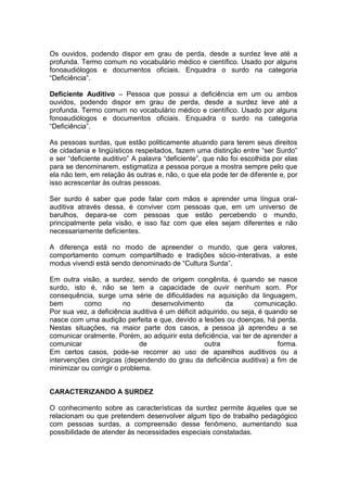 Os ouvidos, podendo dispor em grau de perda, desde a surdez leve até a
profunda. Termo comum no vocabulário médico e científico. Usado por alguns
fonoaudiólogos e documentos oficiais. Enquadra o surdo na categoria
“Deficiência”.
Deficiente Auditivo – Pessoa que possui a deficiência em um ou ambos
ouvidos, podendo dispor em grau de perda, desde a surdez leve até a
profunda. Termo comum no vocabulário médico e científico. Usado por alguns
fonoaudiólogos e documentos oficiais. Enquadra o surdo na categoria
“Deficiência”.
As pessoas surdas, que estão politicamente atuando para terem seus direitos
de cidadania e lingüísticos respeitados, fazem uma distinção entre “ser Surdo”
e ser “deficiente auditivo” A palavra “deficiente”, que não foi escolhida por elas
para se denominarem, estigmatiza a pessoa porque a mostra sempre pelo que
ela não tem, em relação ás outras e, não, o que ela pode ter de diferente e, por
isso acrescentar às outras pessoas.
Ser surdo é saber que pode falar com mãos e aprender uma língua oral-
auditiva através dessa, é conviver com pessoas que, em um universo de
barulhos, depara-se com pessoas que estão percebendo o mundo,
principalmente pela visão, e isso faz com que eles sejam diferentes e não
necessariamente deficientes.
A diferença está no modo de apreender o mundo, que gera valores,
comportamento comum compartilhado e tradições sócio-interativas, a este
modus vivendi está sendo denominado de “Cultura Surda”.
Em outra visão, a surdez, sendo de origem congênita, é quando se nasce
surdo, isto é, não se tem a capacidade de ouvir nenhum som. Por
consequência, surge uma série de dificuldades na aquisição da linguagem,
bem como no desenvolvimento da comunicação.
Por sua vez, a deficiência auditiva é um déficit adquirido, ou seja, é quando se
nasce com uma audição perfeita e que, devido a lesões ou doenças, há perda.
Nestas situações, na maior parte dos casos, a pessoa já aprendeu a se
comunicar oralmente. Porém, ao adquirir esta deficiência, vai ter de aprender a
comunicar de outra forma.
Em certos casos, pode-se recorrer ao uso de aparelhos auditivos ou a
intervenções cirúrgicas (dependendo do grau da deficiência auditiva) a fim de
minimizar ou corrigir o problema.
CARACTERIZANDO A SURDEZ
O conhecimento sobre as características da surdez permite àqueles que se
relacionam ou que pretendem desenvolver algum tipo de trabalho pedagógico
com pessoas surdas, a compreensão desse fenômeno, aumentando sua
possibilidade de atender às necessidades especiais constatadas.
 