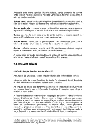 Anacusia: este termo significa falta de audição, sendo diferente de surdez,
onde existem resíduos auditivos. Audição Considerada Normal - perda entre 0
a 24 db nível de audição.
Surdez Leve: nesse caso a pessoa pode apresentar dificuldade para ouvir o
som do tic-tac do relógio, ou mesmo uma conversação silenciosa (cochicho).
Surdez Moderada: com esse grau de perda auditiva a pessoa pode apresentar
alguma dificuldade para ouvir uma voz fraca ou um canto de um passarinho.
Surdez acentuada: com esse grau de perda auditiva a pessoa poderá ter
alguma dificuldade para ouvir uma conversação normal.
Surdez severa: nesse caso a pessoa poderá ter dificuldades para ouvir o
telefone tocando ou ruído das máquinas de escrever num escritório.
Surdez profunda: nesse o ruído de caminhão, de discoteca, de uma maquina
de serrar madeira ou, ainda, o ruído de um avião decolando.
A surdez pode ser ainda, classificada como unilateral, quando se apresenta em
apenas um ouvido e bilateral, quando acomete ambos ouvidos.
2. LÍNGUA DE SINAIS
LIBRAS – Língua Brasileira de Sinais - LSB
As Línguas de Sinais (LS) são as línguas naturais das comunidades surdas.
Libras é a sigla da Língua Brasileira de Sinais. As Línguas de Sinais Brasileira
(LSB) é a língua natural da comunidade surda brasileira.
As línguas de sinais são denominadas línguas de modalidade gestual-visual
(ou espaço-visual), pois a informação linguística é recebida pelos olhos e
produzida pelas mãos.
A Federação Nacional de Educação e Integração de Surdos – FENEIS define a
Língua Brasileira de Sinais – Libras como a língua materna2 dos surdos
brasileiros e, como tal, poderá ser aprendida por qualquer pessoa interessada
pela comunicação com esta comunidade. Como língua, está composta de
todos os componentes pertinentes às línguas orais, como gramática,
semântica, pragmática, sintaxe e outros elementos preenchendo, assim, os
requisitos científicos para ser considerado instrumento lingüístico de poder e
força. Possui todos elementos classificatórios identificáveis numa língua e
_______________________________________________________________________________________________________________________________
2 Língua materna se refere aos surdos que nascem em famílias de surdos, onde a língua
comum é a Libras. Já para surdos que nascem em famílias ouvintes onde não há comunicação
em Libras entendemos como Língua natural.
 