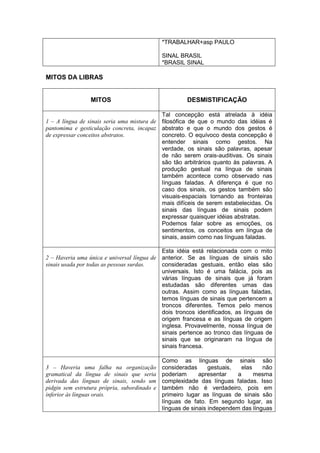 *TRABALHAR+asp PAULO 
SINAL BRASIL 
*BRASIL SINAL 
MITOS DA LIBRAS 
MITOS 
DESMISTIFICAÇÃO 
1 – A língua de sinais seria uma mistura de pantomima e gesticulação concreta, incapaz de expressar conceitos abstratos. 
Tal concepção está atrelada à idéia filosófica de que o mundo das idéias é abstrato e que o mundo dos gestos é concreto. O equívoco desta concepção é entender sinais como gestos. Na verdade, os sinais são palavras, apesar de não serem orais-auditivas. Os sinais são tão arbitrários quanto às palavras. A produção gestual na língua de sinais também acontece como observado nas línguas faladas. A diferença é que no caso dos sinais, os gestos também são visuais-espaciais tornando as fronteiras mais difíceis de serem estabelecidas. Os sinais das línguas de sinais podem expressar quaisquer idéias abstratas. 
Podemos falar sobre as emoções, os sentimentos, os conceitos em língua de sinais, assim como nas línguas faladas. 
2 – Haveria uma única e universal língua de sinais usada por todas as pessoas surdas. 
Esta idéia está relacionada com o mito anterior. Se as línguas de sinais são consideradas gestuais, então elas são universais. Isto é uma falácia, pois as várias línguas de sinais que já foram estudadas são diferentes umas das outras. Assim como as línguas faladas, temos línguas de sinais que pertencem a troncos diferentes. Temos pelo menos dois troncos identificados, as línguas de origem francesa e as línguas de origem inglesa. Provavelmente, nossa língua de sinais pertence ao tronco das línguas de sinais que se originaram na língua de sinais francesa. 
3 – Haveria uma falha na organização gramatical da língua de sinais que seria derivada das línguas de sinais, sendo um pidgin sem estrutura própria, subordinado e inferior às línguas orais. 
Como as línguas de sinais são consideradas gestuais, elas não poderiam apresentar a mesma complexidade das línguas faladas. Isso também não é verdadeiro, pois em primeiro lugar as línguas de sinais são línguas de fato. Em segundo lugar, as línguas de sinais independem das línguas  