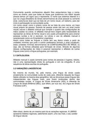 Comumente quando conhecemos alguém lhes perguntamos logo o nome, como se chama, para que todas as vezes que quisermos nos referir àquela pessoa temos um signo que a representa. O nome que estamos falando é o que na Língua Brasileira de Sinais denominamos de sinal pessoal ou somente sinal, costuma-se dizer que se trata de um nome visual, um batismo, para dar início à participação na comunidade surda. 
Um nome visual, como o próprio nome diz se trata de uma marca, um traço visual próprio da pessoa. Quando tal pessoa ainda não tem um sinal (nome visual) usa-se o alfabeto manual que compõe o quadro das configurações de mãos usadas na Libras. O alfabeto manual teve origem pela necessidade de representar as letras de forma visual e era usado principalmente para ensinar pessoas surdas a ler e escrever, na Libras o uso do alfabeto manual é caracterizado como um Empréstimo Lingüístico. 
Assim como todas as línguas a Libras tem seu léxico criado a partir de unidades mínimas que junto a outros parâmetros formam o sinal (vocábulo), estas unidades mínimas denominamos de CONFIGURAÇÕES DE MÃOS, ou seja, são as formas utilizadas para formação de sinais. Através de algumas dessas configurações de mãos é possível representar o alfabeto de outras línguas orais como a língua portuguesa, por exemplo. 
3.1 DATILOLOGIA 
Alfabeto manual é usado somente para nomes de pessoas e lugares, rótulos, não é uma representação direta do português e sim da ortografia. É uma sequência de letras escritas do português. 
3.2 VARIAÇÕES LINGÜÍSTICAS 
Na maioria do mundo, há, pelo menos, uma língua de sinais usada amplamente na comunidade surda de cada país, diferente daquela da língua falada utilizada na mesma área geográfica. Isto se dá porque essas línguas são independentes das línguas orais, pois foram produzidas dentro das comunidades surdas. A Língua de Sinais Americana (ASL) é diferente da Língua de Sinais Britânica (BSL), que difere, por sua vez, da Língua de Sinais Francesa (LSF). 
NOME 
ASL LIBRAS 
Além disso, dentro de um mesmo país há as variações regionais. A LIBRAS apresenta dialetos regionais, salientando assim, uma vez mais, o seu caráter de língua natural. 
 