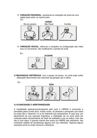  VARIAÇÃO REGIONAL: representa as variações de sinais de uma 
região para outra, no mesmo país. 
Ex.: 
VERDE 
Rio de Janeiro São Paulo Curitiba 
 VARIAÇÃO SOCIAL: refere-se a variações na configuração das mãos 
e/ou no movimento, não modificando o sentido do sinal. 
Ex: 
AJUDAR 
3.3 MUDANÇAS HISTÓRICAS: com o passar do tempo, um sinal pode sofrer 
alterações decorrentes dos costumes da geração que o utiliza. 
Ex.: 
AZUL 
3.4 ICONICIDADE E ARBITRARIEDADE 
A modalidade gestual-visual-espacial pela qual a LIBRAS é produzida e 
percebida pelos surdos leva, muitas vezes, as pessoas a pensarem que todos 
os sinais são o “desenho” no ar do referente que representam. É claro que, por 
decorrência de sua natureza lingüística, a realização de um sinal pode ser 
motivada pelas características do dado da realidade a que se refere, mas isso 
não é uma regra. A grande maioria dos sinais da LIBRAS são arbitrários, não 
mantendo relação de semelhança alguma com seu referente. Vejamos alguns 
exemplos entre os sinais icônicos e arbitrários. 
 