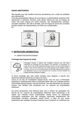 SINAIS ARBITRÁRIOS 
São aqueles que não mantêm nenhuma semelhança com o dado da realidade 
que representam. 
Uma das propriedades básicas de uma língua é a arbitrariedade existente entre 
significante e referente. Durante muito tempo afirmou-se que as línguas de 
sinais não eram línguas por serem icônicas, não representando, portanto, 
conceitos abstratos. Isto não é verdade, pois em língua de sinais tais conceitos 
também podem ser representados, em toda sua complexidade. 
Ex.: 
CONVERSAR DEPRESSA 
4. ESTRUTURA GRAMATICAL 
 ASPECTOS ESTRUTURAIS 
Fonologia das línguas de sinais 
Fonologia envolve o estudo das unidades menores que irão fazer 
diferença na formação de uma palavra. Por exemplo, no português, os 
sons de /p/ e de /b/ são distintivos porque formam um par mínimo /pala/ e 
/bala/. O par mínimo indica que ao mudar apenas uma unidade mínima, 
ou seja, /p/ e /b/, em uma determinada combinação determinará mudança 
de significado. Isso é o que acontece com os pares mínimos listados na 
língua de sinais brasileira a seguir. 
O termo fonologia tem sido usado também para designar o estudo dos 
elementos básicos distintivos da língua de sinais. 
Como as LS são de modalidade espaço-visual, uma vez que a informação 
lingüística é recebida pelos olhos e produzida pelas mãos, às unidades básicas 
da fonologia dessas línguas, não são fonemas, mas são elementos de natureza 
icônica, que também são compostos por um conjunto de propriedades 
distintivas. 
Os sinais apresentam uma estrutura dual, isto é, podem ser analisados em 
termos de um conjunto de propriedades distintivas (sem significado) e de 
regras que orientam essas propriedades. Dessa forma, os estudiosos 
propuseram parâmetros que não carregam significado isoladamente. Na 
comunidade científica, prevalece, dessa forma, a idéia de que esses 
parâmetros são unidades mínimas (fonemas) que constituem os morfemas nas 
 