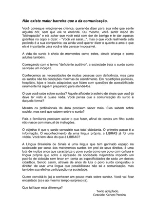 Não existe maior barreira que a da comunicação. 
Você consegue imaginar-se criança, querendo dizer para sua mãe que sente alguma dor, sem que ela te entenda. Ou mesmo, você sentir medo do "bichopapão" e ela achar que você está com dor de barriga e te dar aquelas gotinhas no copo e dizer: - “Você vai sarar...", mas o que você realmente está pedindo é a sua companhia; ou ainda você querer dizer o quanto a ama e que ela é importante para você e isto parecer impossível. 
A vida do surdo é cheia de momentos como estes, desde criança e como adultos também. 
Começando com o termo "deficiente auditivo", a sociedade trata o surdo como se fosse um incapaz. 
Conhecemos as necessidades de muitas pessoas com deficiência, mas para os surdos não há condições mínimas de atendimento. Em repartições públicas, hospitais, lojas e locais adaptados que lidam com questões de acessibilidade raramente há alguém preparado para atendê-los. 
O que você sabe sobre surdez? Aquele alfabeto brasileiro de sinais que você já deve ter visto é quase nada. Você pensa que a comunicação do surdo é daquela forma? 
Mesmo os profissionais da área precisam saber mais. Eles sabem sobre ouvido, mas será que sabem sobre o surdo? 
Pais e familiares precisam saber o que fazer, afinal de contas um filho surdo não nasce com manual de instruções. 
O objetivo é que o surdo conquiste sua total cidadania. O primeiro passo é a informação. O reconhecimento de uma língua própria, a LIBRAS já foi uma vitória. Você tem idéia do que é LIBRAS? 
A Língua Brasileira de Sinais é uma língua que tem ganhado espaço na sociedade por conta dos movimentos surdos em prol de seus direitos, é uma luta de muitos anos que caracteriza o povo surdo como um povo com cultura e língua própria que sofre a opressão da sociedade majoritária impondo um padrão de cidadão sem levar em conta as especificidades de cada um destes cidadãos. Sendo assim, através de anos de luta o povo surdo conquistou o direito1 de usar uma língua que possibilitasse não só a comunicação, mas também sua efetiva participação na sociedade. 
Quero convidá-lo (a) a conhecer um pouco mais sobre surdez. Você vai ficar encantado (a) e ao mesmo tempo surpreso (a). 
Que tal fazer esta diferença? 
Texto adaptado. 
Graciele Kerlen Pereira 
 