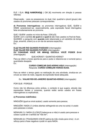 ELE / ELA: SE@ NAMORAD@ ( CM [K] movimento em direção à pessoa referida) 
Observação. : para os possessivos no dual, trial, quadrial e plural (grupo) são usados os pronomes pessoais correspondentes. 
d) Pronomes interrogativos: os pronomes interrogativos QUE, QUEM e ONDE caracterizam-se, essencialmente, pela expressão facial interrogativa feita simultaneamente ao pronome. 
QUE / QUEM: usados no início da frase. (CM [bO]. 
QUEM: com o sentido de quem é e quem é são mais usados no final da frase. 
QUANDO: a pergunta com quando está relacionada a um advérbio de tempo (hoje, amanhã, ontem) ou a um dia de semana específico. 
Ex.: 
EL@ VIAJAR RIO QUANDO-PASSADO (interrogação) 
EL@ VIAJAR RIO QUANDO-FUTURO (interrogação) 
EU CONVIDAR VOCÊ VIR MINH@ ESCOLA. VOCÊ PODER D-I-A (interrogação) 
QUE-HORAS? / QUANTAS-HORAS? 
Para se referir a horas aponta-se para o pulso e relaciona-se o numeral para a quantidade desejada. 
Ex.: 
CURSO COMEÇAR QUE-HORAS AQUI (interrogação) 
Resposta: CURSO COMEÇAR HORAS DUAS. 
Para se referir o tempo gasto na realização de uma atividade, sinaliza-se um círculo ao redor do rosto, seguido da expressão facial adequada. 
Ex.: VIAJAR RIO-DE-JANEIRO QUANTAS-HORAS (interrogação) 
POR QUE / PORQUE 
Como não há diferença entre ambos, o contexto é que sugere, através das expressões faciais e corporais, quando estão sendo usados em frases interrogativas ou explicativas. 
e) Pronomes indefinidos: 
NINGUÉM (igual ao sinal acabar): usado somente para pessoa; 
NINGUÉM / NADA (1) (mãos abertas esfregando-se uma na outra): é usado para pessoas e coisas; 
NENHUM (1) / NADA (2) (CM [F] balança-se a mão) é usado para pessoas e coisas e pode ter o sentido de "não ter"; 
NENHUM (2) / POUQUINHO (CM [F] palma da mão virada para cima) : é um reforço para a frase negativa e pode vir após NADA.  