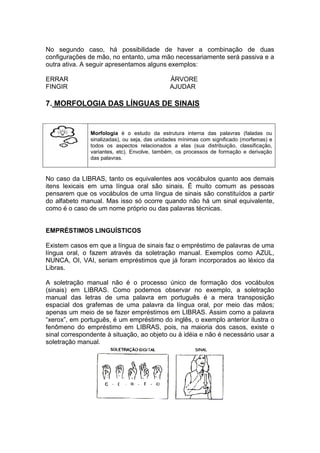 No segundo caso, há possibilidade de haver a combinação de duas configurações de mão, no entanto, uma mão necessariamente será passiva e a outra ativa. A seguir apresentamos alguns exemplos: 
ERRAR ÁRVORE 
FINGIR AJUDAR 
7. MORFOLOGIA DAS LÍNGUAS DE SINAIS 
Morfologia é o estudo da estrutura interna das palavras (faladas ou sinalizadas), ou seja, das unidades mínimas com significado (morfemas) e todos os aspectos relacionados a elas (sua distribuição, classificação, variantes, etc). Envolve, também, os processos de formação e derivação das palavras. 
No caso da LIBRAS, tanto os equivalentes aos vocábulos quanto aos demais itens lexicais em uma língua oral são sinais. É muito comum as pessoas pensarem que os vocábulos de uma língua de sinais são constituídos a partir do alfabeto manual. Mas isso só ocorre quando não há um sinal equivalente, como é o caso de um nome próprio ou das palavras técnicas. 
EMPRÉSTIMOS LINGUÍSTICOS 
Existem casos em que a língua de sinais faz o empréstimo de palavras de uma língua oral, o fazem através da soletração manual. Exemplos como AZUL, NUNCA, OI, VAI, seriam empréstimos que já foram incorporados ao léxico da Libras. 
A soletração manual não é o processo único de formação dos vocábulos (sinais) em LIBRAS. Como podemos observar no exemplo, a soletração manual das letras de uma palavra em português é a mera transposição espacial dos grafemas de uma palavra da língua oral, por meio das mãos; apenas um meio de se fazer empréstimos em LIBRAS. Assim como a palavra “xerox”, em português, é um empréstimo do inglês, o exemplo anterior ilustra o fenômeno do empréstimo em LIBRAS, pois, na maioria dos casos, existe o sinal correspondente à situação, ao objeto ou à idéia e não é necessário usar a soletração manual. 
 