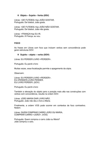  Objeto – Sujeito - Verbo (0SV) 
Libras: <DE FUTEBOL>top JOÃO GOSTAR. 
Português: De futebol, João gosta. 
Libras: <DE FUTEBOL>top JOÃO NÃO GOSTAR. 
Português: De futebol, João não gosta. 
Libras: <FRANÇA>top EU IR. 
Português: À França, eu vou. 
FOCO 
As frases em Libras com foco que incluem verbos sem concordância pode gerar estruturas SOV: 
 Sujeito – objeto – verbo (SOV) 
Libras: EU PERDER LIVRO <PERDER>. 
Português: Eu perdi o livro 
Muitas vezes, essa focalização permite o apagamento da cópia. 
Observem: 
Libras: EU PERDER LIVRO <PERDER>. 
EU (PERDER) LIVRO PERDER. 
EU LIVRO PERDER. (SOV) 
Português: Eu perdi o livro 
Também a elevação do objeto para a posição mais alta nas construções com verbos com concordância, resulta na ordem SOV. 
Libras: JOÃO MARIA DAR LIVRO NÃO. 
Português: João não deu o livro a Maria. 
Finalmente, a ordem VOS pode ocorrer em contextos de foco contrastivo. Notem: 
Libras: QUEM COMPRAR CARRO JOÃO OU MARIA. 
COMPRAR CARRO <JOÃO>. (VOS) 
Português: Quem comprou o carro João ou Maria? 
João comprou o caro. 
 