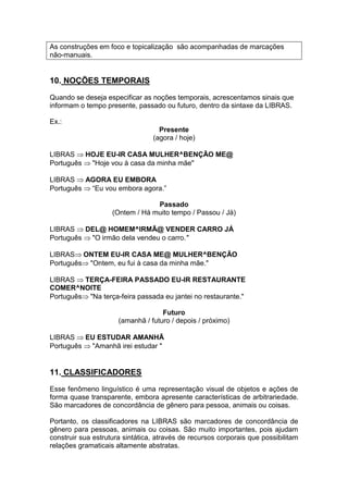 As construções em foco e topicalização são acompanhadas de marcações não-manuais. 
10. NOÇÕES TEMPORAIS 
Quando se deseja especificar as noções temporais, acrescentamos sinais que informam o tempo presente, passado ou futuro, dentro da sintaxe da LIBRAS. 
Ex.: 
Presente 
(agora / hoje) 
LIBRAS HOJE EU-IR CASA MULHER^BENÇÃO ME@ 
Português "Hoje vou à casa da minha mãe" 
LIBRAS AGORA EU EMBORA 
Português “Eu vou embora agora.” 
Passado 
(Ontem / Há muito tempo / Passou / Já) 
LIBRAS DEL@ HOMEM^IRMÃ@ VENDER CARRO JÁ 
Português "O irmão dela vendeu o carro." 
LIBRASONTEM EU-IR CASA ME@ MULHER^BENÇÃO 
Português"Ontem, eu fui à casa da minha mãe." 
LIBRAS TERÇA-FEIRA PASSADO EU-IR RESTAURANTE COMER^NOITE 
Português"Na terça-feira passada eu jantei no restaurante." 
Futuro 
(amanhã / futuro / depois / próximo) 
LIBRAS EU ESTUDAR AMANHÃ 
Português "Amanhã irei estudar " 
11. CLASSIFICADORES 
Esse fenômeno linguístico é uma representação visual de objetos e ações de forma quase transparente, embora apresente características de arbitrariedade. São marcadores de concordância de gênero para pessoa, animais ou coisas. 
Portanto, os classificadores na LIBRAS são marcadores de concordância de gênero para pessoas, animais ou coisas. São muito importantes, pois ajudam construir sua estrutura sintática, através de recursos corporais que possibilitam relações gramaticais altamente abstratas.  