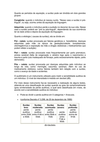 Quanto ao períodos de aquisição, a surdez pode ser dividida em dois grandes grupos: 
Congênita: quando o indivíduo já nasceu surdo. “Nesse caso a surdez é pré- lingual”, ou seja, ocorreu antes da aquisição da linguagem. 
Adquirida: quando o indivíduo perde a audição no decorrer da sua vida. Nesse caso a surdez poderá ser “pré ou pós-lingual”, dependendo da sua ocorrência ter se dado antes e depois da aquisição da linguagem. 
Quanto a etiologia ( causas da surdez), ela se divide em: 
Pré - natais: surdez provocada por fatores genéticos e hereditários, doenças adquiridas pela mãe na época da gestação(rubéola, toxoplasmose, citomegalivírus) e exposição da mãe a drogas ototóxicas ( medicamentos que podem afetar a audição) 
Peri – natais: surdez provocada mais frequentemente por parto prematuro, anóxia cerebral (falta de oxigenação o cérebro logo após o nascimento) e trauma e parto (uso inadequado de fórceps, parto excessivamente rápido, parto demorado). 
Pós – natais: surdez provocada por doenças adquiridas pelo indivíduo ao longo da vida, como: meningite, caxumba, sarampo. Além do uso de medicamento ototóxico, outros fatores também tem relação com a surdez, como o avanço da idade e acidentes. 
O audiômetro é um instrumento utilizado para medir a sensibilidade auditiva de um indivíduo. O nível de intensidade é medido em decibel (dB). 
Por meio desse instrumento faz-se necessário a realização de alguns testes, obtendo-se uma classificação da surdez quando ao grau de comprometimento (grau e/intensidade da perda auditiva), a qual será classificada em níveis, de acordo com a sensibilidade auditiva do individuo: Pode-se dividir a perda auditiva em 5 categorias + Anacusia. (conforme Decreto nº 3.298, de 20 de dezembro de 1999) 
db=decibéis 
Surdez leve: perda auditiva entre 25db e 40db 
Surdez moderada: perda auditiva entre 41db e 55db 
Surdez acentuada: perda auditiva entre 56db e 70db 
Surdez severa: 
perda auditiva entre 71db e 90db 
Surdez profunda: perda auditiva acima de 91db 
 