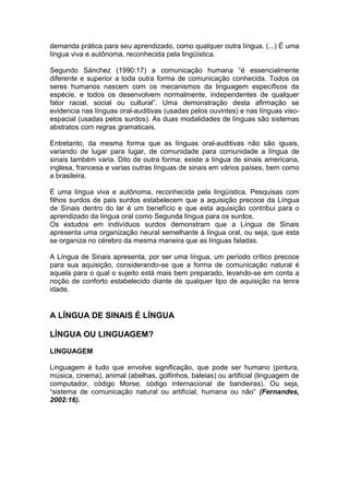 demanda prática para seu aprendizado, como qualquer outra língua. (...) É uma língua viva e autônoma, reconhecida pela lingüística. 
Segundo Sánchez (1990:17) a comunicação humana “é essencialmente diferente e superior a toda outra forma de comunicação conhecida. Todos os seres humanos nascem com os mecanismos da linguagem específicos da espécie, e todos os desenvolvem normalmente, independentes de qualquer fator racial, social ou cultural”. Uma demonstração desta afirmação se evidencia nas línguas oral-auditivas (usadas pelos ouvintes) e nas línguas viso- espacial (usadas pelos surdos). As duas modalidades de línguas são sistemas abstratos com regras gramaticais. 
Entretanto, da mesma forma que as línguas oral-auditivas não são iguais, variando de lugar para lugar, de comunidade para comunidade a língua de sinais também varia. Dito de outra forma: existe a língua de sinais americana, inglesa, francesa e varias outras línguas de sinais em vários países, bem como a brasileira. 
É uma língua viva e autônoma, reconhecida pela lingüística. Pesquisas com filhos surdos de pais surdos estabelecem que a aquisição precoce da Língua de Sinais dentro do lar é um benefício e que esta aquisição contribui para o aprendizado da língua oral como Segunda língua para os surdos. 
Os estudos em indivíduos surdos demonstram que a Língua de Sinais apresenta uma organização neural semelhante à língua oral, ou seja, que esta se organiza no cérebro da mesma maneira que as línguas faladas. 
A Língua de Sinais apresenta, por ser uma língua, um período crítico precoce para sua aquisição, considerando-se que a forma de comunicação natural é aquela para o qual o sujeito está mais bem preparado, levando-se em conta a noção de conforto estabelecido diante de qualquer tipo de aquisição na tenra idade. 
A LÍNGUA DE SINAIS É LÍNGUA 
LÍNGUA OU LINGUAGEM? 
LINGUAGEM 
Linguagem é tudo que envolve significação, que pode ser humano (pintura, música, cinema), animal (abelhas, golfinhos, baleias) ou artificial (linguagem de computador, código Morse, código internacional de bandeiras). Ou seja, “sistema de comunicação natural ou artificial, humana ou não” (Fernandes, 2002:16). 
 