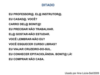 EU PROFESSOR@. EL@ INSTRUTOR@. EU CASAD@. VOCÊ? CARRO DEL@ BONIT@! EU PRECISAR NÃO TRABALHAR. EL@ GOSTAR-NÃO ESTUDAR. VOCÊ LEMBRAR-NÃO EU? VOCÊ ESQUECER CURSO LIBRAS? EU VIAJAR CRUZEIRO-DO-SUL. EU CONHECER EPITACIOLÂNDIA. BONIT@ LÁ! EU COMPRAR NÃO CASA. DITADO Usado por Ana Lúcia-Set/2009 