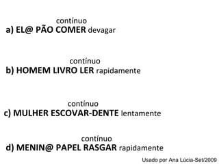 contínuo  a) EL@ PÃO COMER   devagar contínuo b) HOMEM LIVRO LER  rapidamente   contínuo  d) MENIN@ PAPEL RASGAR   rapidamente contínuo c) MULHER ESCOVAR-DENTE  lentamente   Usado por Ana Lúcia-Set/2009 