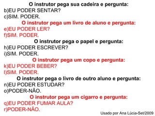O instrutor pega sua cadeira e pergunta: EU PODER SENTAR? SIM. PODER. O instrutor pega um livro de aluno e pergunta: EU PODER LER? SIM. PODER. O instrutor pega o papel e pergunta: EU PODER ESCREVER? SIM. PODER. O instrutor pega um copo e pergunta: EU PODER BEBER? SIM. PODER. O instrutor pega o livro de outro aluno e pergunta: EU PODER ESTUDAR? PODER-NÃO. O instrutor pega um cigarro e pergunta: EU PODER FUMAR AULA? PODER-NÃO. Usado por Ana Lúcia-Set/2009 