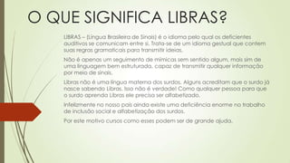 O QUE SIGNIFICA LIBRAS?
    LIBRAS – (Língua Brasileira de Sinais) é o idioma pelo qual os deficientes
    auditivos se comunicam entre si. Trata-se de um idioma gestual que contem
    suas regras gramaticais para transmitir ideias.
    Não é apenas um seguimento de mímicas sem sentido algum, mais sim de
    uma linguagem bem estruturada, capaz de transmitir qualquer informação
    por meio de sinais.
    Libras não é uma língua materna dos surdos. Alguns acreditam que o surdo já
    nasce sabendo Libras. Isso não é verdade! Como qualquer pessoa para que
    o surdo aprenda Libras ele precisa ser alfabetizado.
    Infelizmente no nosso país ainda existe uma deficiência enorme no trabalho
    de inclusão social e alfabetização dos surdos.
    Por este motivo cursos como esses podem ser de grande ajuda.
 