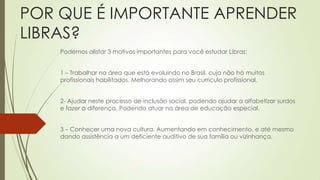 POR QUE É IMPORTANTE APRENDER
LIBRAS?
    Podemos alistar 3 motivos importantes para você estudar Libras:


    1 – Trabalhar na área que está evoluindo no Brasil, cuja não há muitos
    profissionais habilitados. Melhorando assim seu currículo profissional.


    2- Ajudar neste processo de inclusão social, podendo ajudar a alfabetizar surdos
    e fazer a diferença. Podendo atuar na área de educação especial.


    3 – Conhecer uma nova cultura. Aumentando em conhecimento, e até mesmo
    dando assistência a um deficiente auditivo de sua família ou vizinhança.
 