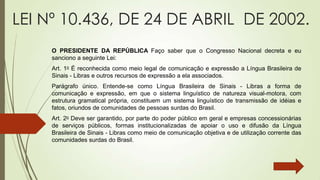 LEI Nº 10.436, DE 24 DE ABRIL DE 2002.
     O PRESIDENTE DA REPÚBLICA Faço saber que o Congresso Nacional decreta e eu
     sanciono a seguinte Lei:
     Art. 1o É reconhecida como meio legal de comunicação e expressão a Língua Brasileira de
     Sinais - Libras e outros recursos de expressão a ela associados.
     Parágrafo único. Entende-se como Língua Brasileira de Sinais - Libras a forma de
     comunicação e expressão, em que o sistema linguístico de natureza visual-motora, com
     estrutura gramatical própria, constituem um sistema linguístico de transmissão de idéias e
     fatos, oriundos de comunidades de pessoas surdas do Brasil.
     Art. 2o Deve ser garantido, por parte do poder público em geral e empresas concessionárias
     de serviços públicos, formas institucionalizadas de apoiar o uso e difusão da Língua
     Brasileira de Sinais - Libras como meio de comunicação objetiva e de utilização corrente das
     comunidades surdas do Brasil.
 
